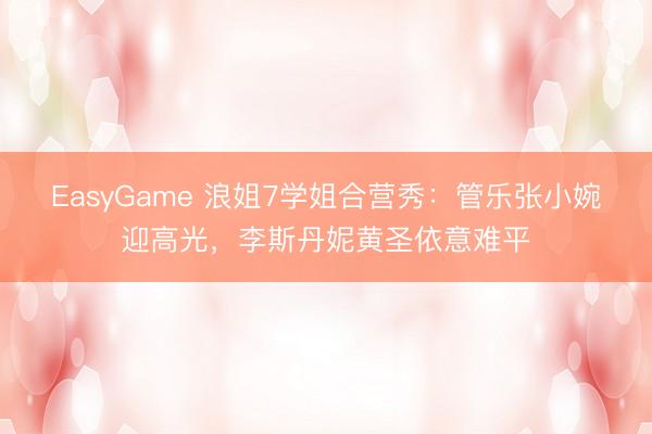 EasyGame 浪姐7学姐合营秀:管乐张小婉迎高光,李斯丹妮黄圣依意难平