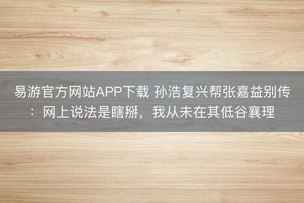 易游官方网站APP下载 孙浩复兴帮张嘉益别传:网上说法是瞎掰,我从未在其低谷襄理