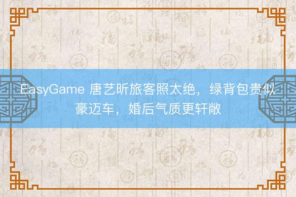EasyGame 唐艺昕旅客照太绝,绿背包贵似豪迈车,婚后气质更轩敞