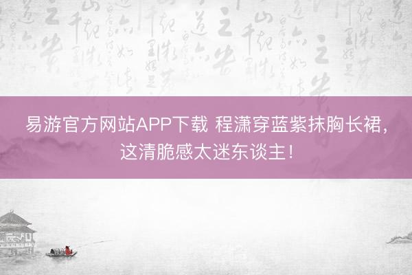 易游官方网站APP下载 程潇穿蓝紫抹胸长裙,这清脆感太迷东谈主!