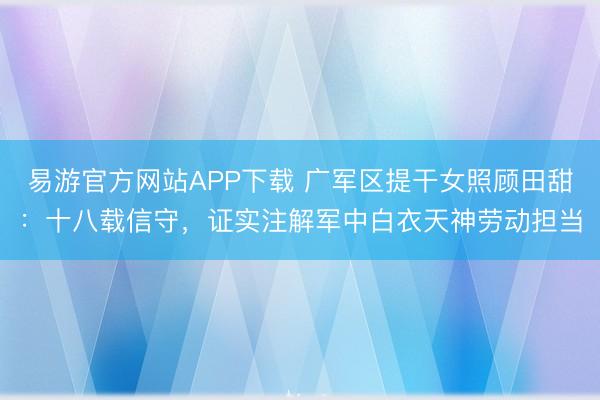 易游官方网站APP下载 广军区提干女照顾田甜:十八载信守,证实注解军中白衣天神劳动担当
