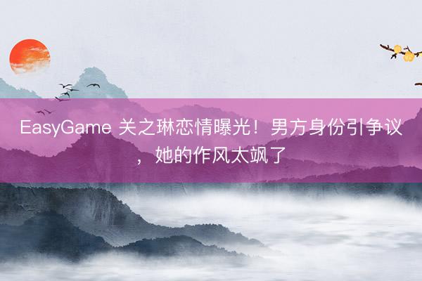 EasyGame 关之琳恋情曝光!男方身份引争议,她的作风太飒了