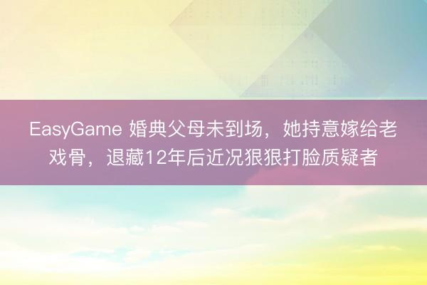 EasyGame 婚典父母未到场,她持意嫁给老戏骨,退藏12年后近况狠狠打脸质疑者