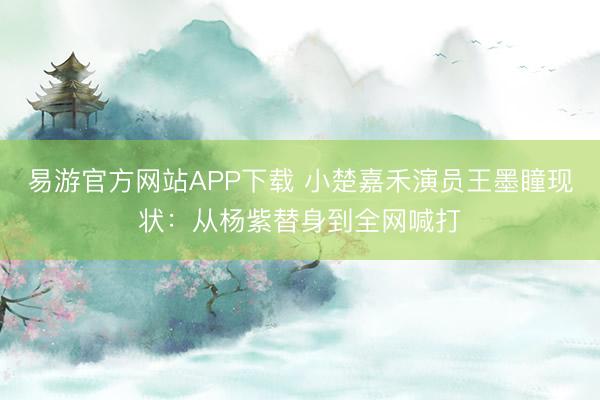 易游官方网站APP下载 小楚嘉禾演员王墨瞳现状:从杨紫替身到全网喊打