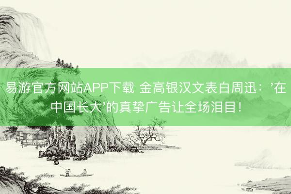 易游官方网站APP下载 金高银汉文表白周迅:'在中国长大'的真挚广告让全场泪目!