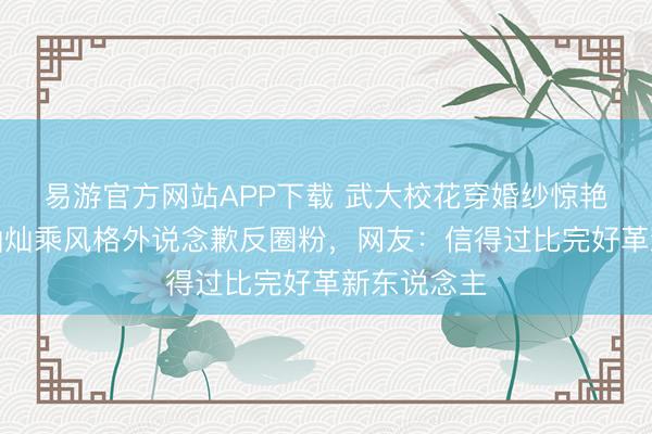 易游官方网站APP下载 武大校花穿婚纱惊艳全场?金灿灿乘风格外说念歉反圈粉,网友:信得过比完好革新东说念主