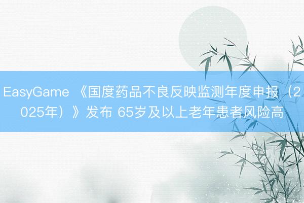 EasyGame 《国度药品不良反映监测年度申报(2025年)》发布 65岁及以上老年患者风险高