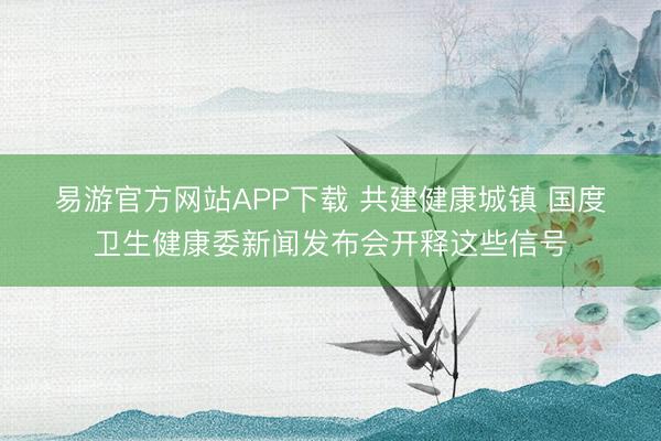易游官方网站APP下载 共建健康城镇 国度卫生健康委新闻发布会开释这些信号