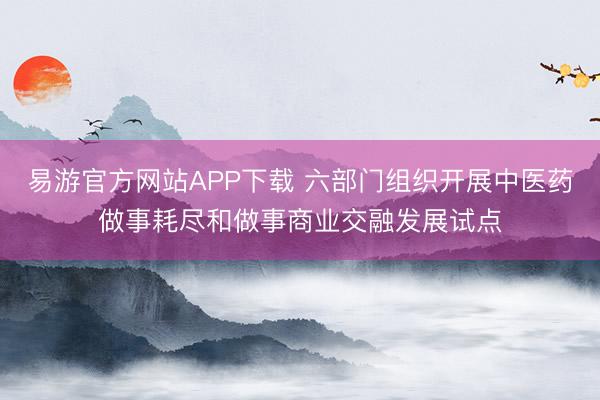 易游官方网站APP下载 六部门组织开展中医药做事耗尽和做事商业交融发展试点
