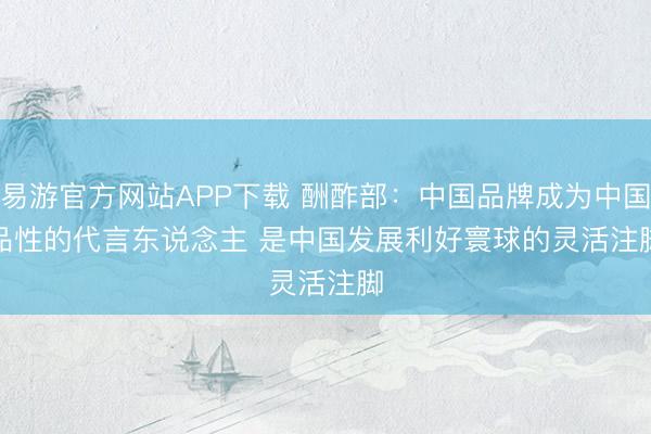易游官方网站APP下载 酬酢部:中国品牌成为中国品性的代言东说念主 是中国发展利好寰球的灵活注脚