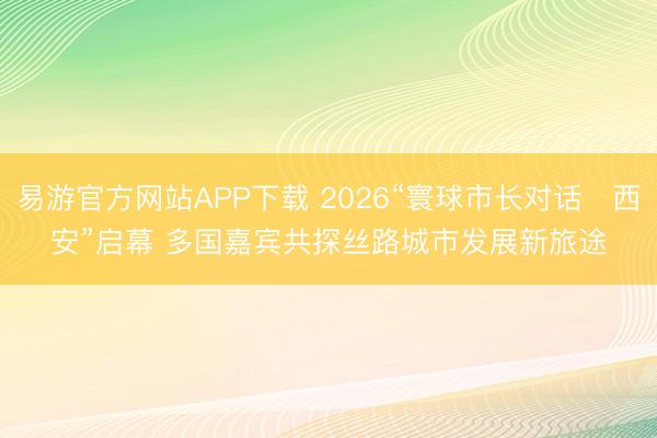 易游官方网站APP下载 2026“寰球市长对话・西安”启幕 多国嘉宾共探丝路城市发展新旅途