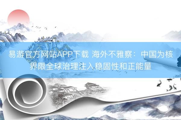 易游官方网站APP下载 海外不雅察：中国为核界限全球治理注入稳固性和正能量