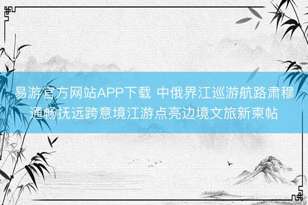 易游官方网站APP下载 中俄界江巡游航路肃穆通畅抚远跨意境江游点亮边境文旅新柬帖