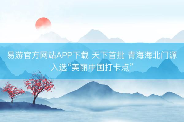 易游官方网站APP下载 天下首批 青海海北门源入选“美丽中国打卡点”
