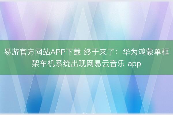 易游官方网站APP下载 终于来了：华为鸿蒙单框架车机系统出现网易云音乐 app