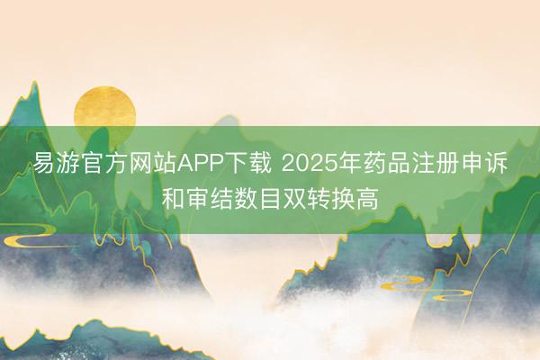 易游官方网站APP下载 2025年药品注册申诉和审结数目双转换高
