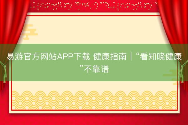 易游官方网站APP下载 健康指南|“看知晓健康”不靠谱