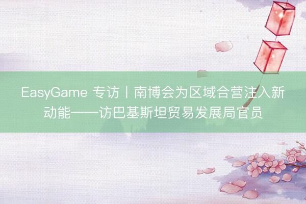 EasyGame 专访丨南博会为区域合营注入新动能——访巴基斯坦贸易发展局官员