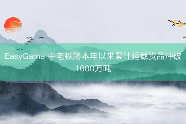 EasyGame 中老铁路本年以来累计运载货品冲破1000万吨