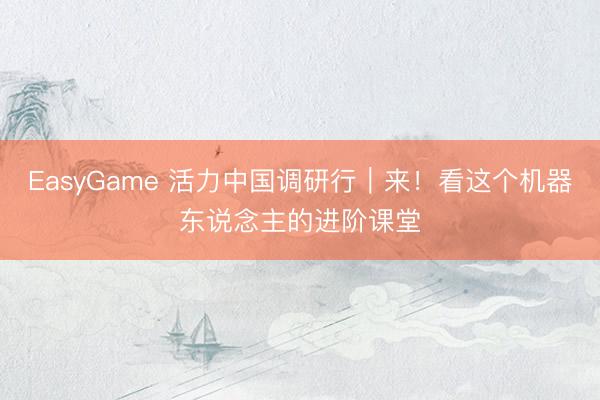 EasyGame 活力中国调研行|来!看这个机器东说念主的进阶课堂