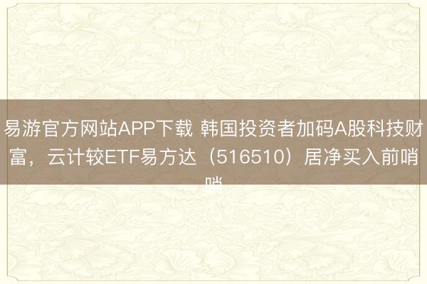易游官方网站APP下载 韩国投资者加码A股科技财富,云计较ETF易方达(516510)居净买入前哨