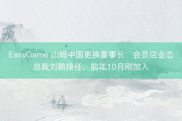 EasyGame 山姆中国更换董事长:会员店业态总裁刘鹏接任,前年10月刚加入