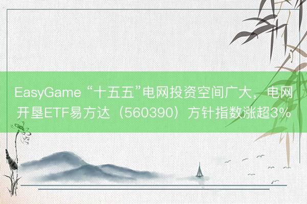 EasyGame “十五五”电网投资空间广大,电网开垦ETF易方达(560390)方针指数涨超3%