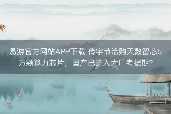 易游官方网站APP下载 传字节洽购天数智芯5万颗算力芯片,国产已进入大厂考据期?