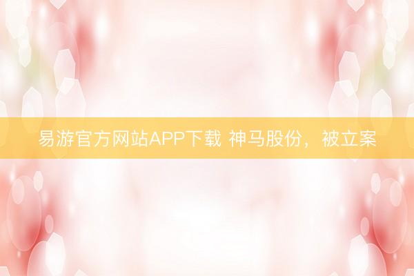 易游官方网站APP下载 神马股份,被立案