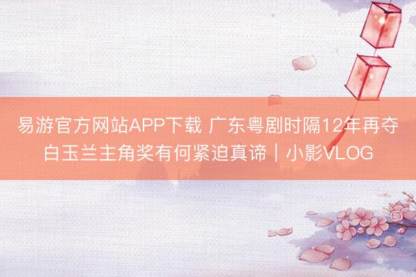 易游官方网站APP下载 广东粤剧时隔12年再夺白玉兰主角奖有何紧迫真谛|小影VLOG