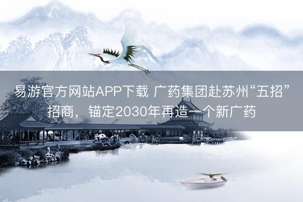 易游官方网站APP下载 广药集团赴苏州“五招”招商,锚定2030年再造一个新广药