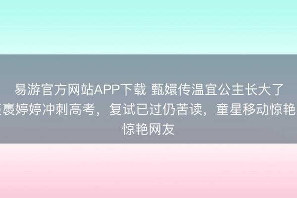 易游官方网站APP下载 甄嬛传温宜公主长大了!褭褭婷婷冲刺高考,复试已过仍苦读,童星移动惊艳网友