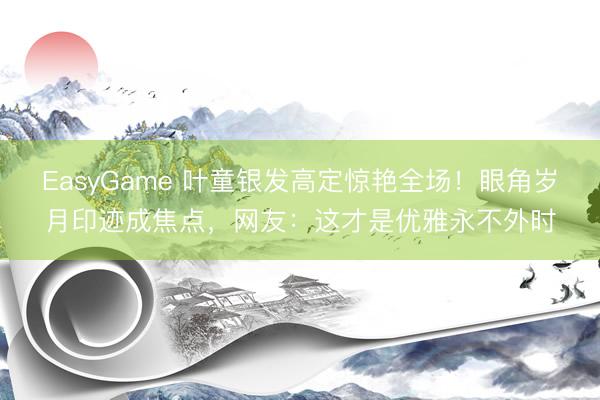 EasyGame 叶童银发高定惊艳全场!眼角岁月印迹成焦点,网友:这才是优雅永不外时