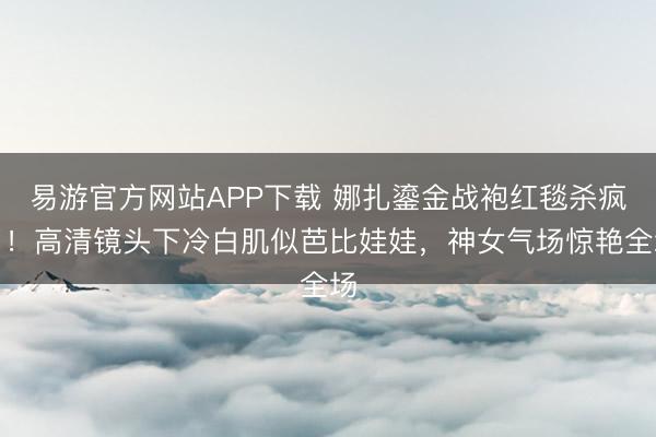 易游官方网站APP下载 娜扎鎏金战袍红毯杀疯了！高清镜头下冷白肌似芭比娃娃，神女气场惊艳全场