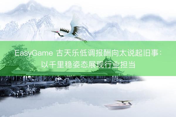 EasyGame 古天乐低调报酬向太说起旧事:以千里稳姿态展现行业担当