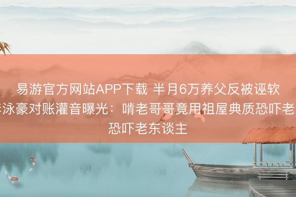 易游官方网站APP下载 半月6万养父反被诬软禁!李泳豪对账灌音曝光:啃老哥哥竟用祖屋典质恐吓老东谈主