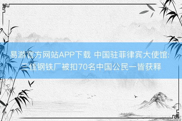 易游官方网站APP下载 中国驻菲律宾大使馆: 三佳钢铁厂被扣70名中国公民一皆获释