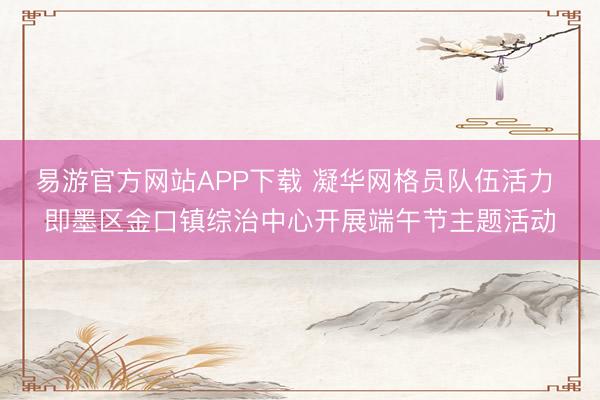 易游官方网站APP下载 凝华网格员队伍活力 即墨区金口镇综治中心开展端午节主题活动