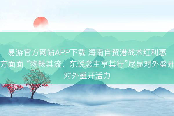 易游官方网站APP下载 海南自贸港战术红利惠及方方面面 “物畅其流、东说念主享其行”尽显对外盛开活力