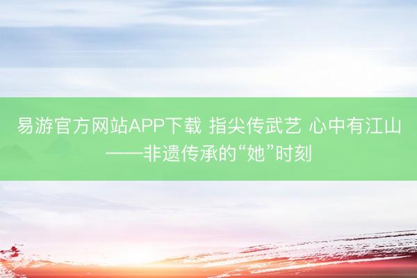 易游官方网站APP下载 指尖传武艺 心中有江山——非遗传承的“她”时刻