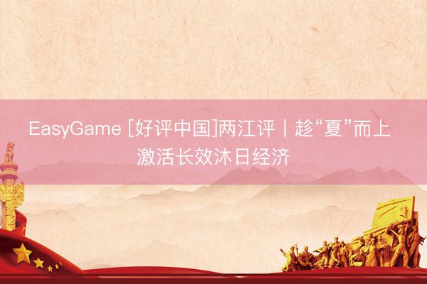 EasyGame [好评中国]两江评丨趁“夏”而上 激活长效沐日经济