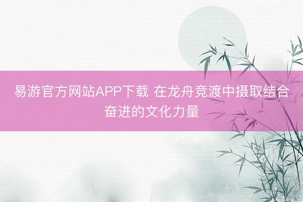 易游官方网站APP下载 在龙舟竞渡中摄取结合奋进的文化力量