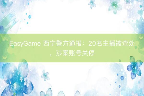 EasyGame 西宁警方通报:20名主播被查处,涉案账号关停