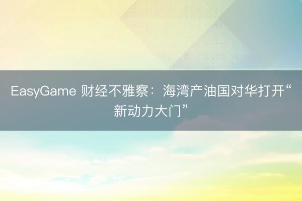 EasyGame 财经不雅察:海湾产油国对华打开“新动力大门”