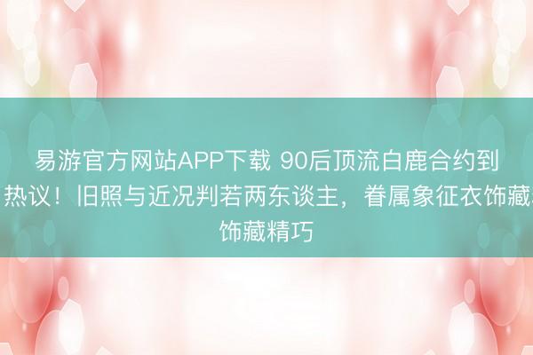 易游官方网站APP下载 90后顶流白鹿合约到期引热议！旧照与近况判若两东谈主，眷属象征衣饰藏精巧