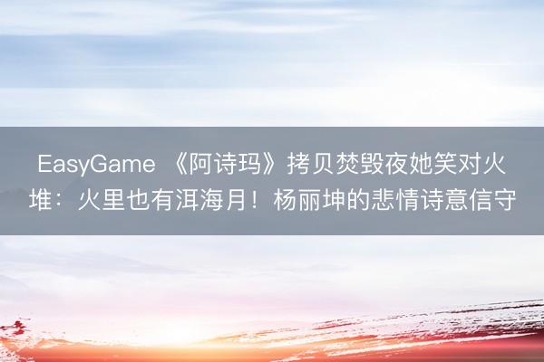 EasyGame 《阿诗玛》拷贝焚毁夜她笑对火堆:火里也有洱海月!杨丽坤的悲情诗意信守