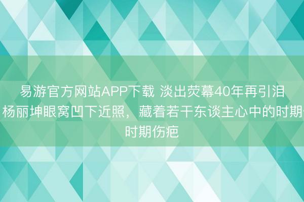 易游官方网站APP下载 淡出荧幕40年再引泪目:杨丽坤眼窝凹下近照,藏着若干东谈主心中的时期伤疤