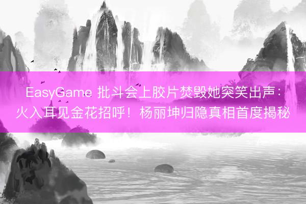 EasyGame 批斗会上胶片焚毁她突笑出声:火入耳见金花招呼!杨丽坤归隐真相首度揭秘
