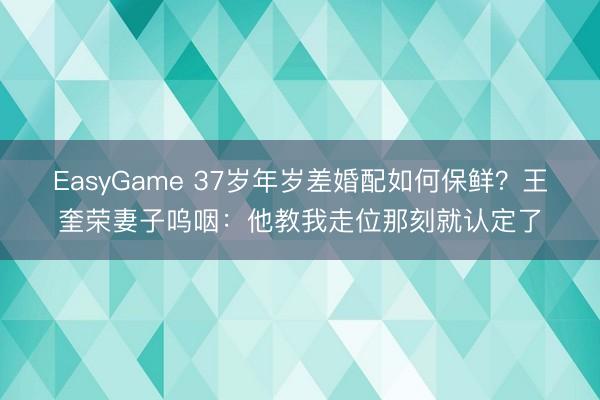 EasyGame 37岁年岁差婚配如何保鲜?王奎荣妻子呜咽:他教我走位那刻就认定了
